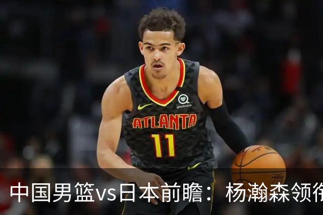 中国男篮vs日本前瞻：杨瀚森领衔三塔PK霍金森 剑指主场双杀日本