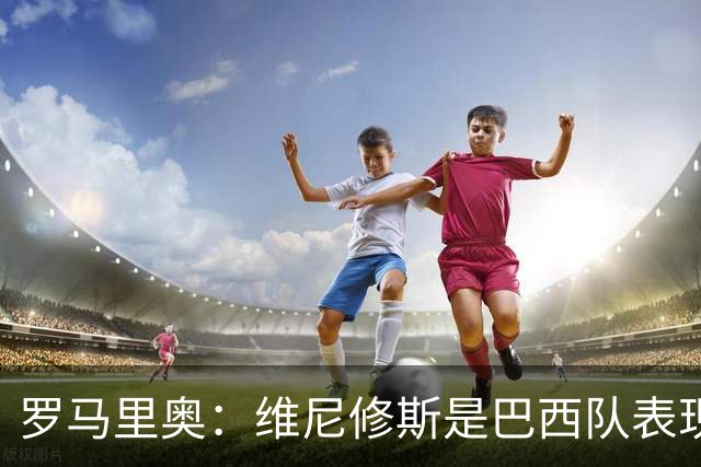 罗马里奥：维尼修斯是巴西队表现最好的 拉菲尼亚表现低于预期