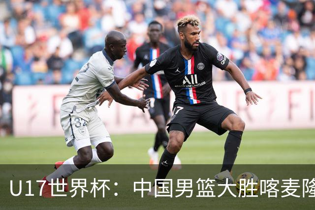 U17世界杯：中国男篮大胜喀麦隆 张懿赵杰23+6张子一17+7